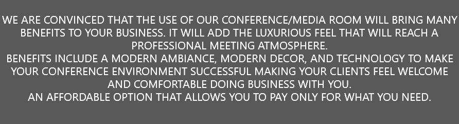  WE ARE CONVINCED THAT THE USE OF OUR CONFERENCE/MEDIA ROOM WILL BRING MANY BENEFITS TO YOUR BUSINESS. IT WILL ADD THE LUXURIOUS FEEL THAT WILL REACH A PROFESSIONAL MEETING ATMOSPHERE. BENEFITS INCLUDE A MODERN AMBIANCE, MODERN DECOR, AND TECHNOLOGY TO MAKE YOUR CONFERENCE ENVIRONMENT SUCCESSFUL MAKING YOUR CLIENTS FEEL WELCOME AND COMFORTABLE DOING BUSINESS WITH YOU. AN AFFORDABLE OPTION THAT ALLOWS YOU TO PAY ONLY FOR WHAT YOU NEED. 