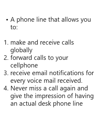  A phone line that allows you to: make and receive calls globally forward calls to your cellphone receive email notifications for every voice mail received. Never miss a call again and give the impression of having an actual desk phone line 